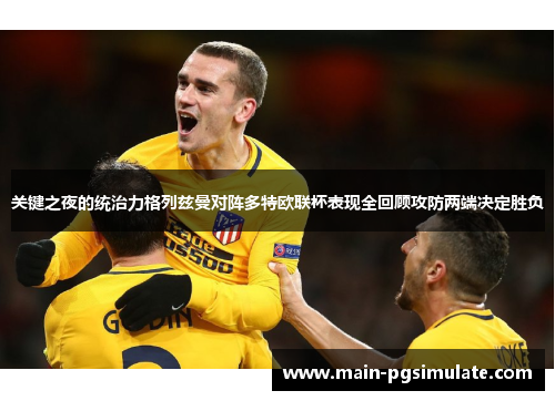 关键之夜的统治力格列兹曼对阵多特欧联杯表现全回顾攻防两端决定胜负