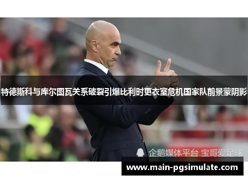 特德斯科与库尔图瓦关系破裂引爆比利时更衣室危机国家队前景蒙阴影
