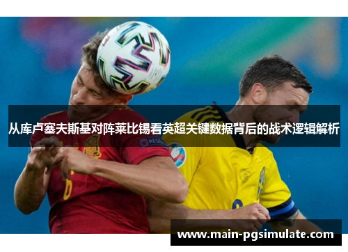 从库卢塞夫斯基对阵莱比锡看英超关键数据背后的战术逻辑解析 从库卢塞夫斯基对阵莱比锡看英超关键数据背后的战术逻辑解析
