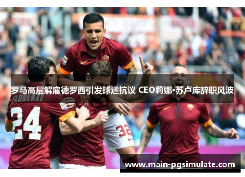 罗马高层解雇德罗西引发球迷抗议 CEO莉娜·苏卢库辞职风波 罗马高层解雇德罗西引发球迷抗议 CEO莉娜·苏卢库辞职风波